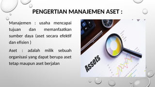 PENGERTIAN MANAJEMEN ASET :
Manajemen : usaha mencapai
tujuan dan memanfaatkan
sumber daya (aset secara efektif
dan efisien )
Aset : adalah milik sebuah
organisasi yang dapat berupa aset
tetap maupun aset berjalan
 