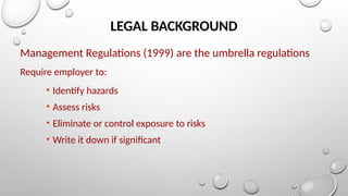LEGAL BACKGROUND
Management Regulations (1999) are the umbrella regulations
Require employer to:
• Identify hazards
• Assess risks
• Eliminate or control exposure to risks
• Write it down if significant
 