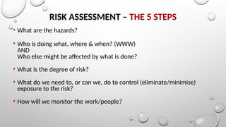 RISK ASSESSMENT – THE 5 STEPS
• What are the hazards?
• Who is doing what, where & when? (WWW)
AND
Who else might be affected by what is done?
• What is the degree of risk?
• What do we need to, or can we, do to control (eliminate/minimise)
exposure to the risk?
• How will we monitor the work/people?
 