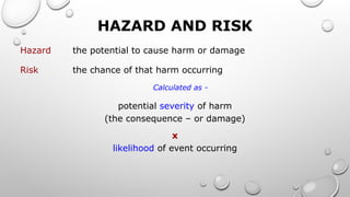 HAZARD AND RISK
Hazard the potential to cause harm or damage
Risk the chance of that harm occurring
Calculated as -
potential severity of harm
(the consequence – or damage)
x
likelihood of event occurring
 