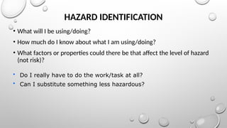 HAZARD IDENTIFICATION
• What will I be using/doing?
• How much do I know about what I am using/doing?
• What factors or properties could there be that affect the level of hazard
(not risk)?
• Do I really have to do the work/task at all?
• Can I substitute something less hazardous?
 