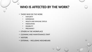 WHO IS AFFECTED BY THE WORK?
• THOSE WHO DO THE WORK
• MATURITY
• EXPERIENCE
• HEALTH AND IMMUNE STATUS
• MEDICATION
• DISABILITY
• PREGNANCY
• OTHERS IN THE WORKPLACE
• CLEANING AND MAINTENANCE STAFF
• VISITORS
• EXTERNAL – INCLUDING NEIGHBOURS
 