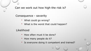 Can we work out how high the risk is?
• What could go wrong?
• What is the worst that could happen?
Consequence - severity
Likelihood
• How often must it be done?
• How many people do it?
• Is everyone doing it competent and trained?
 