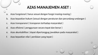 AZAS MANAJEMEN ASET :
a. Azas fungsional ( harus sesuai dengan fungsi masing-masing )
b. Azas kepastian hukum (sesuai dengan peraturan dan perundang-undangan )
c. Azas transparansi ( transparan terhadap masyarakat )
d. Azas efisiensi ( penggunaan secara tepat dan benar )
e. Azas akuntabilitas ( dapat dipertanggug jawabkan pada masyarakat )
f. Azas kepastian nilai ( penilaian yang tepat )
 