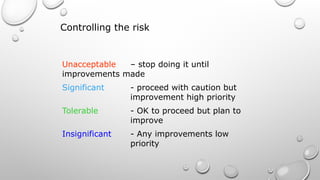 Controlling the risk
Unacceptable – stop doing it until
improvements made
Significant - proceed with caution but
improvement high priority
Tolerable - OK to proceed but plan to
improve
Insignificant - Any improvements low
priority
 