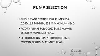 PUMP SELECTION
• SINGLE STAGE CENTRIFUGAL PUMPS FOR
0.057-18.9 M3/MIN, 152 M MAXIMUM HEAD
• ROTARY PUMPS FOR 0.00378-18.9 M3/MIN,
15,200 M MAXIMUM HEAD,
• RECIPROCATING PUMPS FOR 0.0378-37.8
M3/MIN, 300 KM MAXIMUM HEAD,
1
m
3
min
 264.2
gal
min

 