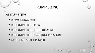 PUMP SIZING
•5 EASY STEPS
• DRAW A DIAGRAM
• DETERMINE THE FLOW
• DETERMINE THE INLET PRESSURE
• DETERMINE THE DISCHARGE PRESSURE
• CALCULATE SHAFT POWER
 