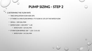 PUMP SIZING - STEP 2
• 2.DETERMINE THE FLOW RATE
• TAKE SIMULATION FLOW ADD 20%
• IF THERE’S A MIN FLOW BYPASS- IT’S FLOW IS 15% OF THE RATED FLOW
• SIMUL = 100 GAL/MIN
• RATED FLOW = 100 GPM * 1.20
• RATED FLOW = 120 GAL/MIN
• IF MIN FLOW BYPASS 100 * 1.20 / (1-0.15)
• RATED FLOW = 141 GAL/MIN
 