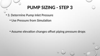 PUMP SIZING - STEP 3
• 3. Determine Pump Inlet Pressure
• Use Pressure from Simulation
• Assume elevation changes offset piping pressure drops
 