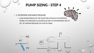 PUMP SIZING - STEP 4
• 4. DETERMINE DISCHARGE PRESSURE
• LOOK DOWNSTREAM OF THE PUMP FOR A PLACE IN THE PROCESS
WHERE THE PRESSURE IS CONTROLLED (OR P IS ATMOSPHERIC OR P IS
SET BY VAPOUR PRESSURE OF FLUID IN TANK)
PIC
PT
PV
LT
LV
LIC
 