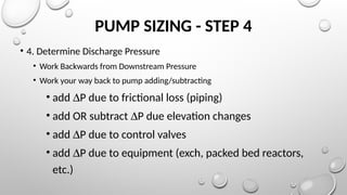 PUMP SIZING - STEP 4
• 4. Determine Discharge Pressure
• Work Backwards from Downstream Pressure
• Work your way back to pump adding/subtracting
• add DP due to frictional loss (piping)
• add OR subtract DP due elevation changes
• add DP due to control valves
• add DP due to equipment (exch, packed bed reactors,
etc.)
 