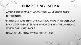 PUMP SIZING - STEP 4
• ASSUME (FIRST PASS) THAT CONTROL VALVES HAVE 10 PSI
DIFFERENTIAL.
• IF THERE’S MORE THAN ONE CONTROL VALVE IN PARALLEL GO
BACK LATER AND DETERMINE WHICH ONE HAS THE 10 PSI AND
WHICH ONE(S) HAS MORE.
• DO DP OF MIN FLOW BYPASS ORIFICE LAST.
 