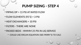 PUMP SIZING - STEP 4
• PIPING DP = 15 PSI AT RATED FLOW
• FLOW ELEMENTS (FE’S) = 3 PSI
• HEAT EXCHANGERS = 10 PSI
• FILTERS - THERE ARE NONE
• PACKED BEDS - HMMM 25 PSI IN LIQ SERVICE
• COULD USE ERGUN EQUATION (SEE PERRY’S) TO CALC
 