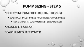 PUMP SIZING - STEP 5
•DETERMINE PUMP DIFFERENTIAL PRESSURE
• SUBTRACT INLET PRESS FROM DISCHARGE PRESS
• (NOTE ERROR IN EQUIPMENT LIST SPREADSHEET)
•ASSUME EFFICIENCY
•CALC PUMP SHAFT POWER
 