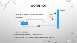 WORKSHOP
• FLOW: 4372 KG/HR (SIMULATION), SG = 0.75
• DIAGRAM!
• 23/0.6*1.1= 43 TRAYS
• HEIGHT TO REFLUX NOZZLE= 43*2FT+6 FT = 90 FT
• FIND THE PUMP TYPE, HYDRAULIC HORSEPOWER, AND THE BRAKE HP
FT
275 kPa
275 kPa
 