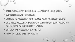 • RATED FLOW: 4372 * 1.2 / (1-0.15) = 6172 KG/HR = 35.3 USGPM
• SUCTION PRESSURE = 275 KPA(G)
• LIQ HEAD TO PRESSURE = 90FT * 0.4432 PSI/FT * 0.75(SG) = 29.3PSI
• DISCHARGE PRESSURE = 275 KPA(G) + 15 PSI (PIPE) + 10 PSI (VALVE) + 3
PSI (FE) + 29.3 PSI (LIQ HEIGHT) = 670 KPA
• DIFFERENTIAL PRESSURE = 394 = 57 PSI
• HHP = 57 * 35.3 / 1715 50% = 2.3 HP
 