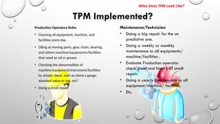 Production Operators Roles
• Cleaning all equipment, machine, and
facilities every day.
• Oiling at moving parts, gear, chain, bearing,
and others machine/equipments/facilities
that need an oil or grease.
• Checking the abnormalities of
machine/equipment/instrument/facilities
by simple check, such as check a gauge,
standard value or not, etc?
• Doing a small repair.
TPM Implemented?
What Does TPM Look Like?
Maintenance/Technician
• Doing a big repair for the un
predictive one.
• Doing a weekly or monthly
maintenance to all equipments/
machine/facilities .
• Evaluate Production operator
check sheet and history of small
repair.
• Doing a yearly maintenance to all
equipment/machine/ facilities.
• Etc.
 