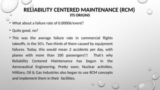 RELIABILITY CENTERED MAINTENANCE (RCM)
ITS ORIGINS
• What about a failure rate of 0.00006/event?
• Quite good, no?
• This was the average failure rate in commercial flights
takeoffs, in the 50’s. Two thirds of them caused by equipment
failures. Today, this would mean 2 accidents per day, with
planes with more than 100 passengers!!! That’s why
Reliability Centered Maintenance has begun in the
Aeronautical Engineering. Pretty soon, Nuclear activities,
Military, Oil & Gas industries also began to use RCM concepts
and implement them in their facilities.
 