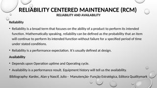 RELIABILITY CENTERED MAINTENANCE (RCM)
RELIABILITY AND AVAILABILITY
Reliability
• Reliability is a broad term that focuses on the ability of a product to perform its intended
function. Mathematically speaking, reliability can be defined as the probability that an item
will continue to perform its intended function without failure for a specified period of time
under stated conditions.
• Reliability is a performance expectation. It’s usually defined at design.
Availability
• Depends upon Operation uptime and Operating cycle.
• Availability is a performance result. Equipment history will tell us the availability.
Bibliography: Kardec, Alan y Nascif, Julio - Manutenção- Função Estratégica, Editora Qualitymark
 