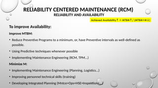 RELIABILITY CENTERED MAINTENANCE (RCM)
RELIABILITY AND AVAILABILITY
To improve Availability:
Improve MTBM:
• Reduce Preventive Programs to a minimum, or, have Preventive intervals as well-defined as
possible.
• Using Predictive techniques whenever possible
• Implementing Maintenance Engineering (RCM, TPM...)
Minimize M:
• Implementing Maintenance Engineering (Planning, Logistics...)
• Improving personnel technical skills (training)
• Developing Integrated Planning (Mntce+Ops+HSE+Inspection+...)
Achieved Availability = MTBM / (MTBM+M )
↑ ↑ ↓
 