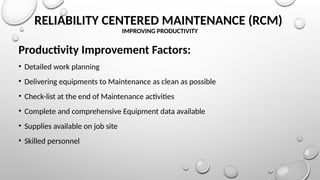 RELIABILITY CENTERED MAINTENANCE (RCM)
IMPROVING PRODUCTIVITY
Productivity Improvement Factors:
• Detailed work planning
• Delivering equipments to Maintenance as clean as possible
• Check-list at the end of Maintenance activities
• Complete and comprehensive Equipment data available
• Supplies available on job site
• Skilled personnel
 