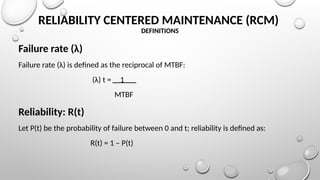 RELIABILITY CENTERED MAINTENANCE (RCM)
DEFINITIONS
Failure rate (λ)
Failure rate (λ) is defined as the reciprocal of MTBF:
(λ) t = 1
MTBF
Reliability: R(t)
Let P(t) be the probability of failure between 0 and t; reliability is defined as:
R(t) = 1 – P(t)
 