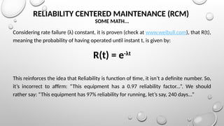 RELIABILITY CENTERED MAINTENANCE (RCM)
SOME MATH...
Considering rate failure (λ) constant, it is proven (check at www.weibull.com), that R(t),
meaning the probability of having operated until instant t, is given by:
R(t) = e-λt
This reinforces the idea that Reliability is function of time, it isn’t a definite number. So,
it’s incorrect to affirm: “This equipment has a 0.97 reliability factor...”. We should
rather say: “This equipment has 97% reliability for running, let’s say, 240 days...”
 