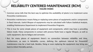 RELIABILITY CENTERED MAINTENANCE (RCM)
FAILURE MODES
• Common sense tells that the best way to optimize the availability of plants is to implement some
Preventive maintenance.
• Preventive maintenance means fixing or replacing some pieces of equipments and/or components
in fixed intervals. Useful lifespan of equipments may be calculated with Failure Statistical Analysis,
enabling Maintenance Department to implement Preventive Programs.
• This is true for some simple pieces of equipment and components, which may have a prevailing
failure mode. Many components in contact with process fluids have a regular lifespan, as well as
cyclic equipment, due to fatigue and corrosion.
• But, for many pieces of equipment there’s no connection between reliability and time.
Furthermore, as seen in Reliability curves, defining the optimum interval for Preventive
maintenance may be a hard task. Besides, fixing or even replacing the equipment may bring you
back to Infant Mortality period...
 