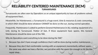 RELIABILITY CENTERED MAINTENANCE (RCM)
TURNAROUNDS
Turnarounds are often seen by Operations as an unique opportunity to have all problems solved,
all equipment fixed…
Meanwhile, for Maintenance, a Turnaround is a huge event, time & resources & costs consuming,
in which ONLY should be done whatever CANNOT be done on the run, during normal operation.
Frequently, Maintenance is asked to perform General Maintenance in ALL rotating equipment of a
Unit, during its Turnaround. Matter of fact, if these equipment have spares, this General
Maintenance should be done out of the TAR.
Why do Operations want everything to be done during the TAR?
1. Because Ops don’t have enough confidence that it will be done during routine maintenance.
2. Because they don’t feel comfortable running with an equipment momentarily without spare…
the same way when we have a flat tire, we just drive with the spare tire enough to hit the tire
repair shop…
 