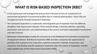 WHAT IS RISK-BASED INSPECTION (RBI)?
• A risk assessment and management process that is focused on loss of containment of
pressurized equipment in processing facilities due to material deterioration. These risks are
managed primarily through equipment inspection.
• The risk-based inspection is a systematic and integrated use of expertise from the different
disciplines that impact plant integrity. These include design, materials selection, operating
parameters and scenarios, and understanding of the current and future degradation mechanisms
and risks involved.
• Risk-based methodologies enable the assessment of the likelihood and potential consequences
of equipment failures. Risk-Based Inspection (RBI) provides companies the opportunity to
prioritize their equipment for inspection; optimize inspection methods, frequencies, and
resources; and develop specific equipment inspection plans the extent of inspection, and the
most suitable type of Non-Destructive Examination (NDE)
 