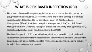 WHAT IS RISK-BASED INSPECTION (RBI)
• RBI is most often used in engineering industries and is predominant in the oi l and
gas, petrochemical industries. Assessed risk level are used to develop a prioritised
inspection plan. It is related to (or sometimes a part of) Risk Based Asset
Management (RBAM), Risk Based Integrity Management (RBIM) and Risk Based
Management(RBM).Generally, RBI is part of Risk and Reliability Management (RRM).
Inspections typically employ nondestructive testing (NDT).
• Risk-Based Inspection (RBI) is a methodology that, as opposed to condition-based
inspection involves quantitative assessment of the Probability of failure (PoF) and the
Consequence of failure (CoF) associated with each equipment item, piping circuits
included, in a particular process unit.
 