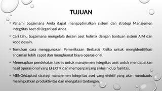 TUJUAN
• Pahami bagaimana Anda dapat mengoptimalkan sistem dan strategi Manajemen
Integritas Aset di Organisasi Anda.
• Cari tahu bagaimana mengelola desain aset holistik dengan bantuan sistem AIM dan
kode desain.
• Temukan cara menggunakan Pemeriksaan Berbasis Risiko untuk mengidentifikasi
ancaman lebih cepat dan menghemat biaya operasional.
• Menerapkan pendekatan teknis untuk manajemen integritas aset untuk mendapatkan
hasil operasional yang EFEKTIF dan memperpanjang siklus hidup fasilitas.
• MENGAdaptasi strategi manajemen integritas aset yang efektif yang akan membantu
meningkatkan produktivitas dan mengatasi tantangan.
 