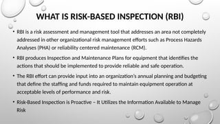 WHAT IS RISK-BASED INSPECTION (RBI)
• RBI is a risk assessment and management tool that addresses an area not completely
addressed in other organizational risk management efforts such as Process Hazards
Analyses (PHA) or reliability centered maintenance (RCM).
• RBI produces Inspection and Maintenance Plans for equipment that identifies the
actions that should be implemented to provide reliable and safe operation.
• The RBI effort can provide input into an organization’s annual planning and budgeting
that deﬁne the stafﬁng and funds required to maintain equipment operation at
acceptable levels of performance and risk.
• Risk-Based Inspection is Proactive – It Utilizes the Information Available to Manage
Risk
 
