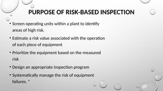 PURPOSE OF RISK-BASED INSPECTION
• Screen operating units within a plant to identify
areas of high risk.
• Estimate a risk value associated with the operation
of each piece of equipment
• Prioritize the equipment based on the measured
risk
• Design an appropriate inspection program
• Systematically manage the risk of equipment
failures. *
 