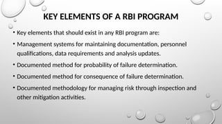 KEY ELEMENTS OF A RBI PROGRAM
• Key elements that should exist in any RBI program are:
• Management systems for maintaining documentation, personnel
qualiﬁcations, data requirements and analysis updates.
• Documented method for probability of failure determination.
• Documented method for consequence of failure determination.
• Documented methodology for managing risk through inspection and
other mitigation activities.
 