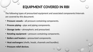 EQUIPMENT COVERED IN RBI
The following types of pressurized equipment and associated components/internals
are covered by this document:
• Pressure vessels—all pressure containing components.
• Process piping—pipe and piping components.
• Storage tanks—atmospheric and pressurized.
• Rotating equipment—pressure containing components.
• Boilers and heaters—pressurized components.
• Heat exchangers (shells, heads, channels and bundles).
• Pressure relief devices.
 