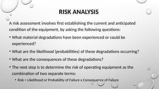 RISK ANALYSIS
A risk assessment involves first establishing the current and anticipated
condition of the equipment, by asking the following questions:
• What material degradations have been experienced or could be
experienced?
• What are the likelihood (probabilities) of these degradations occurring?
• What are the consequences of these degradations?
• The next step is to determine the risk of operating equipment as the
combination of two separate terms:
• Risk = Likelihood or Probability of Failure x Consequence of Failure
 