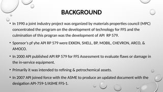 BACKGROUND
• In 1990 a joint industry project was organized by materials properties council (MPC)
concentrated the program on the development of technology for FFS and the
culmination of this progran was the development of API RP 579.
• Sponsor’s pf yhe API RP 579 were EXXON, SHELL, BP, MOBIL, CHEVRON, ARCO, &
AMOCO.
• In 2000 API published API RP 579 for FFS Assessment to evaluate flaws or damage in
the in-service equipment.
• Primarily it was intended to refining & petrochemical assets.
• In 2007 API joined force with the ASME to produce an updated document with the
desigation API-759-1/ASME FFS-1.
 