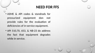 NEED FOR FFS
• ASME & API codes & standrads for
pressurized equipment don not
provide rules for the evaluation of
deficiencies of in-service equipment.
• API 510,70, 653, & NB-23 do address
the fact that equipment degrades
while in service.
 