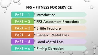 FFS – FITNESS FOR SERVICE
• Introduction
PART – 1
• FFS Assessment Procedure
PART – 2
• Brittle Fracture
PART – 3
• General Metal Loss
PART – 4
• Local Metal Loss
PART – 5
• Pitting Corrosion
PART – 6
 