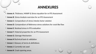 ANNEXURES
• Annex A: Thickness, MAWP & Stress equation for sn FFS Assessment
• Annex B: Stress Analysis overview for an FFS Assessment
• Annex C: Compendium of stress intesity factor solution
• Annex D: Compendium of Reference stress solutions for crack like flaw
• Annex E: Residual stress in FFS evaluation
• Annex F: Material properties for an FFS Assessment
• Annex G: Damage Mechanism
• Annex H:Technical basis & validation
• Annex I: Glossary of terms & definitions
• Annex J: Currently not used
• Annex K: Crack opening areas.
 
