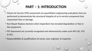 PART – 1: INTRODUCTION
• Fitness for Service (FFS) assessment are quantitative engineering evaluations that are
performed to demosntrate the structural integrity of an in-service component that
maycontain flaw or damage.
• Run-Repair-Replace decision when inspections has revealed degradation or flaw in
the equipment.
• FFS Assesment are currently recognized and referenced by codes such API 510, 570,
& 653.
• Responsibilities & qualifications of owner user, engineer, & inspector.
 