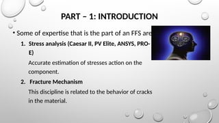 PART – 1: INTRODUCTION
• Some of expertise that is the part of an FFS are
1. Stress analysis (Caesar II, PV Elite, ANSYS, PRO-
E)
Accurate estimation of stresses action on the
component.
2. Fracture Mechanism
This discipline is related to the behavior of cracks
in the material.
 