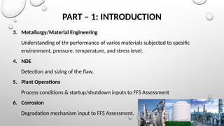 PART – 1: INTRODUCTION
3. Metallurgy/Material Engineering
Understanding of thr performance of varios materials subjected to spesific
environment, pressure, temperature, and stress level.
4. NDE
Detection and sizing of the flaw.
5. Plant Operations
Process conditions & startup/shutdown inputs to FFS Assessment
6. Corrosion
Degradation mechanism input to FFS Assessment.
 