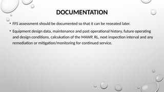 DOCUMENTATION
• FFS assessment should be documented so that it can be reoeated later.
• Equipment design data, maintenance and past operational history, future operating
and design conditions, calcukation of the MAWP, RL, next inspection interval and any
remediation or mitigation/monitoring for continued service.
 