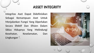 ASSET INTEGRITY
Integritas Aset Dapat Didefinisikan
Sebagai Kemampuan Aset Untuk
Menjalankan Fungsi Yang Diperlukan
Secara Efektif Dan Efisien Dalam
Siklus Hidupnya Yang Melindungi
Kesehatan, Keselamatan, Dan
Lingkungan ”.
 