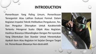 Pemeriksaan Yang Paling Umum, Pemeriksaan
Terorganisir Atau Latihan Evaluasi Formal. Dalam
Kegiatan Inspeksi Teknik Melibatkan Pengukuran, Tes,
Dan Pengukur Diterapkan Untuk Karakteristik
Tertentu Mengenai Suatu Objek Atau Kegiatan.
Hasilnya Biasanya Dibandingkan Dengan Per-syaratan
Yang Ditentukan Dan Standar Untuk Menentukan
Apakah Item Atau Kegiatan Ini Sejalan Dengan Target
Ini. Pemeriksaan Biasanya Non-destruktif.
INTRODUCTION
 