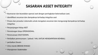 SASARAN ASSET INTEGRITY
• Keamanan dan keandalan operasi aset dengan peningkatan ketersediaan aset.
• Identifikasi ancaman dan dampaknya terhadap integritas aset
• Proses dan prosedur sistematis untuk mengatasi ancaman dan mengurangi dampaknya terhadap
integritas
• Perpanjangan hidup ASET
• Pemotongan biaya OPERASIONAL.
• Perencanaan SHUT-DOWN.
• Perbaikan perencanaan / jadwal / HAL UNTUK MENDAPATKAN KEMBALI.
• perbaikan Desain
• Citra merek (BRAND IMAGE)
• Manajemen Stakeholder
 