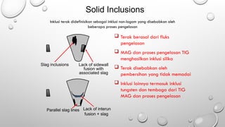 Solid Inclusions
 Terak berasal dari fluks
pengelasan
 MAG dan proses pengelasan TIG
menghasilkan inklusi silika
 Terak disebabkan oleh
pembersihan yang tidak memadai
 Inklusi lainnya termasuk inklusi
tungsten dan tembaga dari TIG
MAG dan proses pengelasan
Inklusi terak didefinisikan sebagai inklusi non-logam yang disebabkan oleh
beberapa proses pengelasan
Slag inclusions
Parallel slag lines Lack of interun
fusion + slag
Lack of sidewall
fusion with
associated slag
 