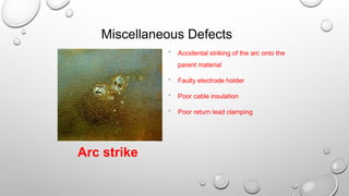 Miscellaneous Defects
 Accidental striking of the arc onto the
parent material
 Faulty electrode holder
 Poor cable insulation
 Poor return lead clamping
Arc strike
 